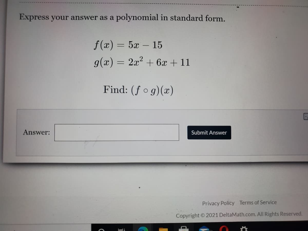 Express your answer as a polynomial in standard form.
f (x) = 5x – 15
g(x) = 2x2 + 6x + 11
Find: (f o g)(x)
Answer:
Submit Answer
Privacy Policy Terms of Service
Copyright © 2021 DeltaMath.com. All Rights Reserved.
