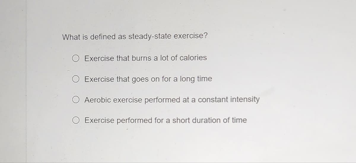 What is defined as steady-state exercise?
O Exercise that burns a lot of calories
Exercise that goes on for a long time
Aerobic exercise performed at a constant intensity
Exercise performed for a short duration of time