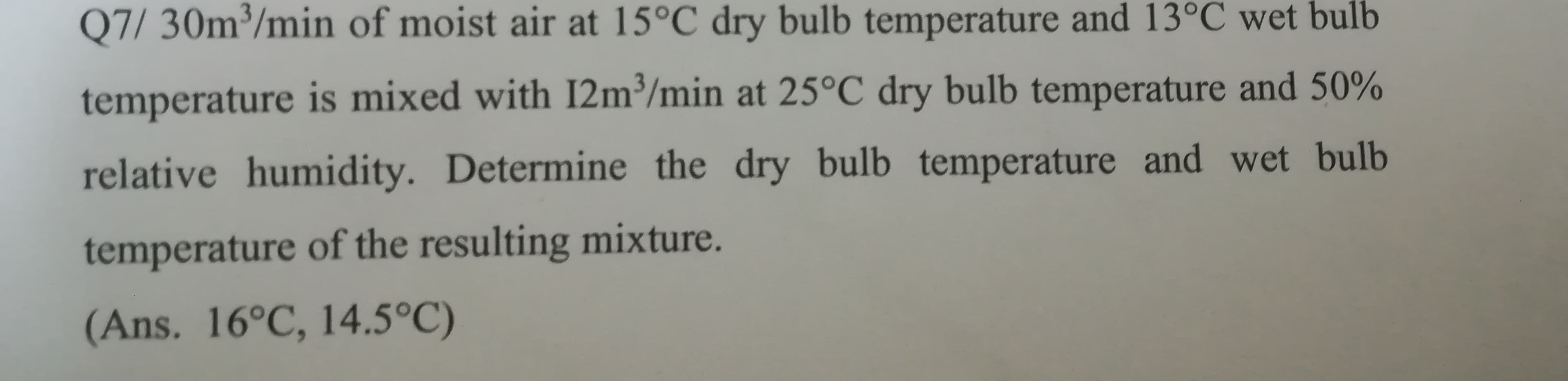 Q7/ 30m³/min of moist air at 15°C dry bulb temperature and 13°C wet bulb
temperature is mixed with I2m³/min at 25°C dry bulb temperature and 50%
relative humidity. Determine the dry bulb temperature and wet bulb
temperature of the resulting mixture.
(Ans. 16°C, 14.5°C)
