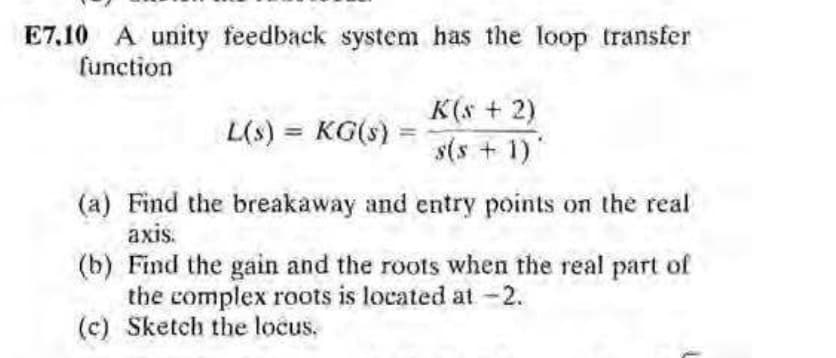 E7,10 A unity feedback system has the loop transfer
function
K(s + 2)
L(s) = KG(s)
s(s + 1)"
(a) Find the breakaway and entry points on the real
axis.
(b) Find the gain and the roots when the real part of
the complex roots is located at -2.
(c) Sketch the locus.
