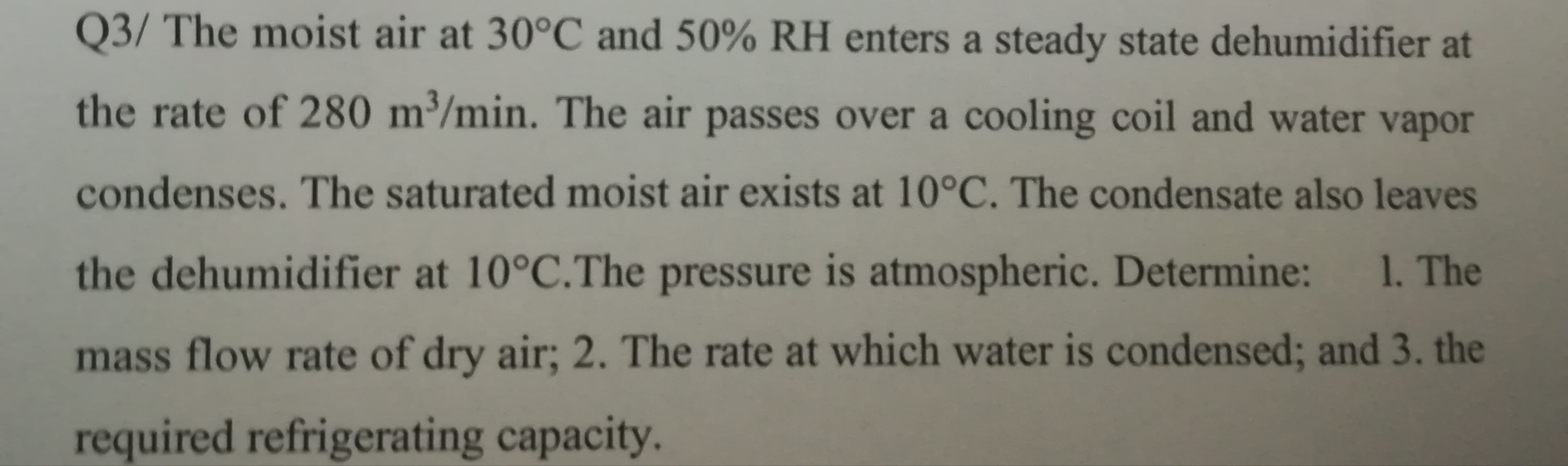 Q3/ The moist air at 30°C and 50% RH enters a steady state dehumidifier at
the rate of 280 m³/min. The air passes over a cooling coil and water vapor
condenses. The saturated moist air exists at 10°C. The condensate also leaves
the dehumidifier at 10°C.The pressure is atmospheric. Determine:
1. The
mass flow rate of dry air; 2. The rate at which water is condensed; and 3. the
