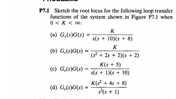 1 Sketch the root locus for the following loop transfer
functions of the system shown in Figure P7.1 when
0 < K < 00:
K
(a) G(s)G(s) =
s(s + 10)(s + 8)
K
(b) G.(s)G(s) =
(s² + 2s + 2)(s + 2)
K(s + 5)
(c) G(s)G(s)
s(s + 1)(s + 10)
K(s + 4s + 8)
(s + 1)
(d) G.(s)G(s) =
