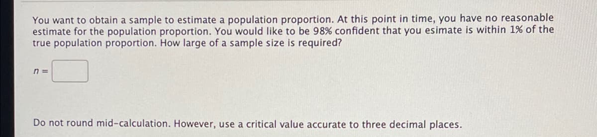 You want to obtain a sample to estimate a population proportion. At this point in time, you have no reasonable
estimate for the population proportion. You would like to be 98% confident that you esimate is within 1% of the
true population proportion. How large of a sample size is required?
n =
Do not round mid-calculation. However, use a critical value accurate to three decimal places.
