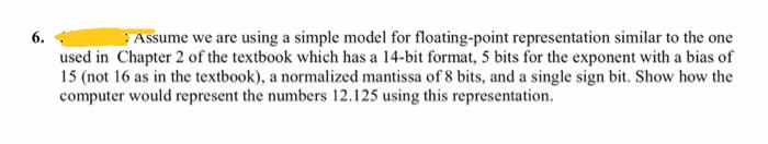 6.
Assume we are using a simple model for floating-point representation similar to the one
used in Chapter 2 of the textbook which has a 14-bit format, 5 bits for the exponent with a bias of
15 (not 16 as in the textbook), a normalized mantissa of 8 bits, and a single sign bit. Show how the
computer would represent the numbers 12.125 using this representation.