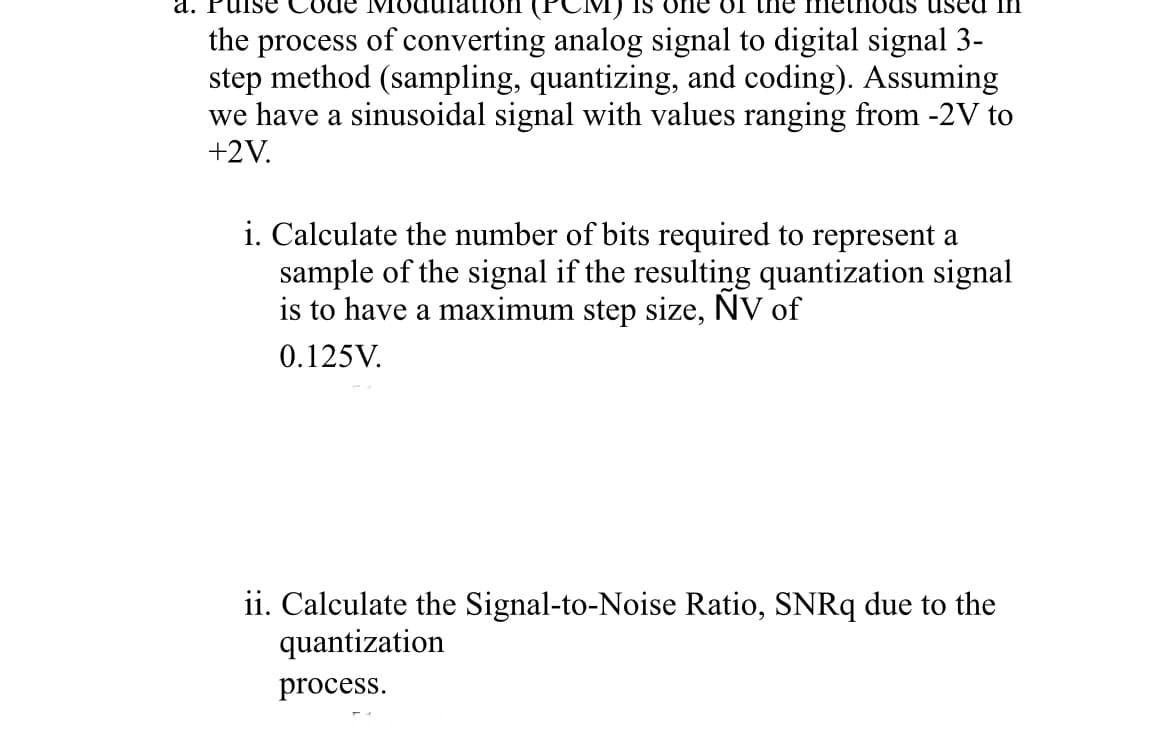 a. Puise
of the
used in
the process of converting analog signal to digital signal 3-
step method (sampling, quantizing, and coding). Assuming
we have a sinusoidal signal with values ranging from -2V to
+2V.
i. Calculate the number of bits required to represent a
sample of the signal if the resulting quantization signal
is to have a maximum step size, NV of
0.125V.
ii. Calculate the Signal-to-Noise Ratio, SNRq due to the
quantization
process.
