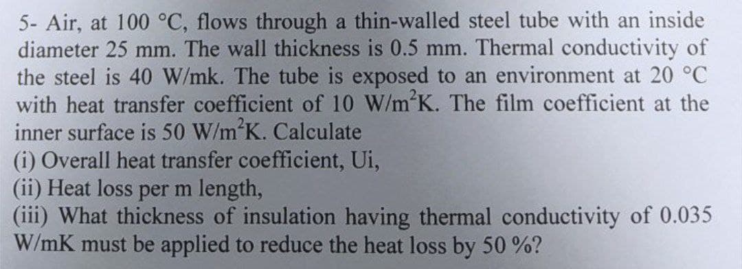 5- Air, at 100 °C, flows through a thin-walled steel tube with an inside
diameter 25 mm. The wall thickness is 0.5 mm. Thermal conductivity of
the steel is 40 W/mk. The tube is exposed to an environment at 20 °C
with heat transfer coefficient of 10 W/m²K. The film coefficient at the
inner surface is 50 W/m²K. Calculate
(i) Overall heat transfer coefficient, Ui,
(ii) Heat loss per m length,
(iii) What thickness of insulation having thermal conductivity of 0.035
W/mK must be applied to reduce the heat loss by 50%?