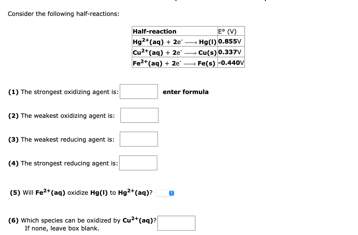 Consider the following half-reactions:
Half-reaction
E° (V)
Hg2+(aq) + 2e
Cu2+
→ Hg(1) 0.855V
*(aq) + 2e¯
→ Cu(s) 0.337V
Fe2+(aq) + 2e" -
Fe(s) -0.440v|
(1) The strongest oxidizing agent is:
enter for
ula
(2) The weakest oxidizing agent is:
(3) The weakest reducing agent is:
(4) The strongest reducing agent is:
(5) Will Fe2+(aq) oxidize Hg(1) to Hg2+(aq)?
(6) Which species can be oxidized by Cu2+(aq)?
If none, leave box blank.
