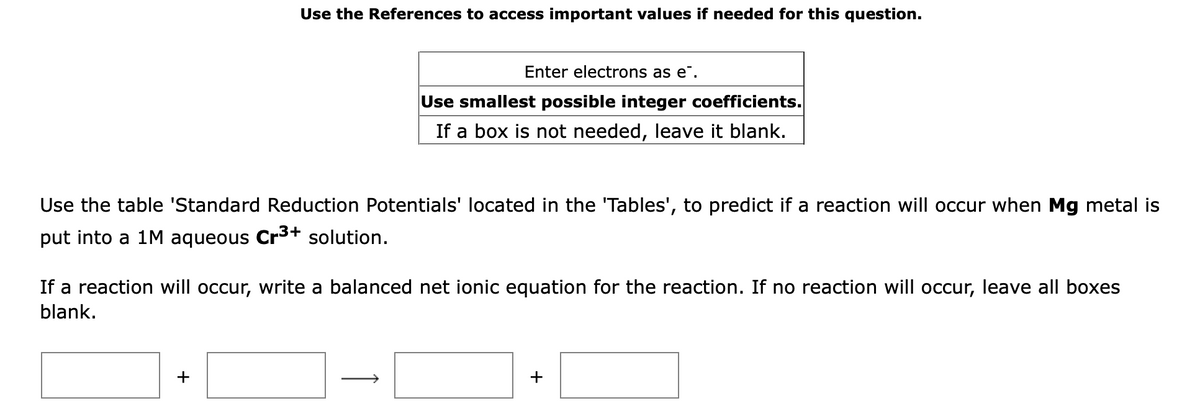 Use the References to access important values if needed for this question.
Enter electrons as e".
Use smallest possible integer coefficients.
If a box is not needed, leave it blank.
Use the table 'Standard Reduction Potentials' located in the 'Tables', to predict if a reaction will occur when Mg metal is
put into a 1M aqueous Crs+ solution.
If a reaction will occur, write a balanced net ion
equation for the reaction. If no reaction will occur, leave all boxes
blank.
+
↑
