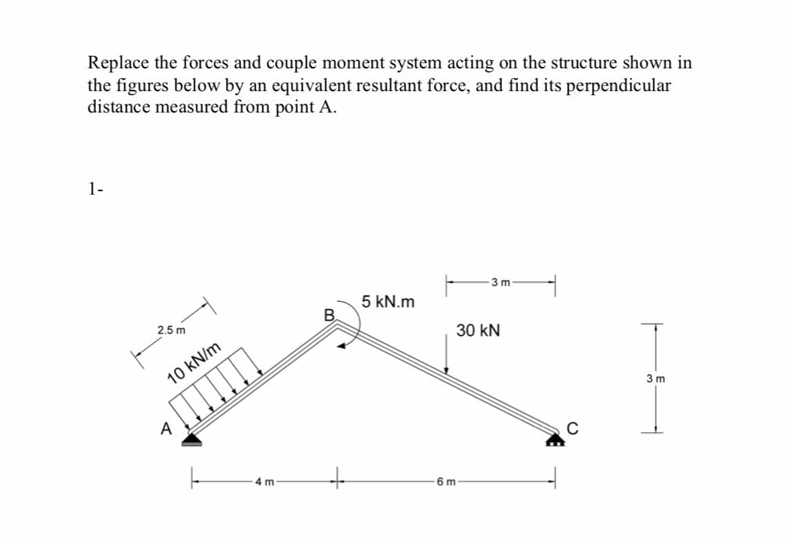 Replace the forces and couple moment system acting on the structure shown in
the figures below by an equivalent resultant force, and find its perpendicular
distance measured from point A.
1-
3 m
5 kN.m
B
2.5 m
30 kN
10 kN/m
3 m
A
4 m
6 m
