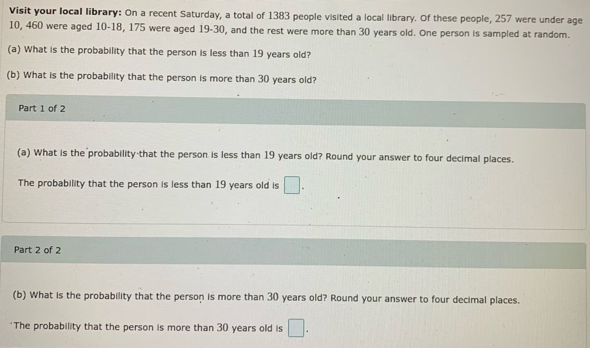 Visit your local library: On a recent Saturday, a total of 1383 people visited a local library. Of these people, 257 were under age
10, 460 were aged 10-18, 175 were aged 19-30, and the rest were more than 30 years old. One person is sampled at random.
(a) What is the probability that the person is less than 19 years old?
(b) What is the probability that the person is more than 30 years old?
Part 1 of 2
(a) What is the probability that the person is less than 19 years old? Round your answer to four decimal places.
The probability that the person is less than 19 years old is
Part 2 of 2
(b) What is the probability that the person is more than 30 years old? Round your answer to four decimal places.
The probability that the person is more than 30 years old is
