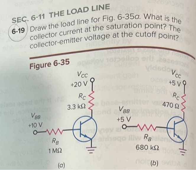 B
SEC. 6-11 THE LOAD LINE
6-19 Draw the load line for Fig. 6-35a. What is the
collector current at the saturation point? The
or collector-emitter voltage at the cutoff point?
Figure 6-35
VBB
+10 V
Mclean RB
1 ΜΩ
(a)
Vcc
ovq
+20 V
Rc
3.3 ΚΩ
10tpelloa eris
cond
9380T3
vidadoVcc
0269 +5 V
SALTSAL
VBBx
+5 V
+5Vq
Rc
470 Ω
OM
w
atdogo iliw RBrelan
680 ΚΩ
Moju
noi (b) sviba