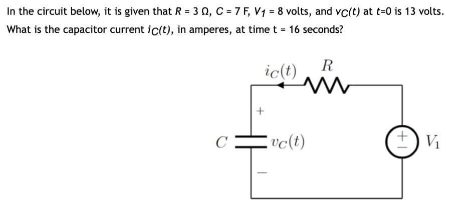 In the circuit below, it is given that R = 3, C = 7 F, V₁ = 8 volts, and vc(t) at t=0 is 13 volts.
What is the capacitor current ic(t), in amperes, at time t = 16 seconds?
ic(t)
+
R
M
vc(t)
+1
V₁