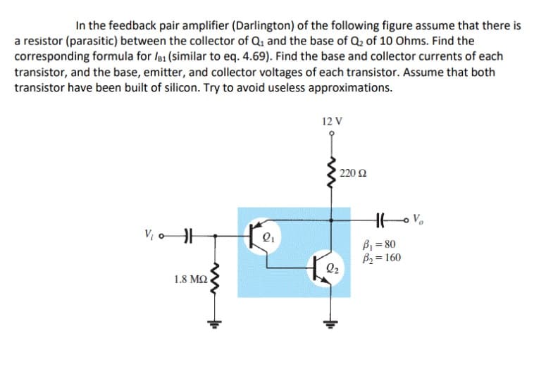 In the feedback pair amplifier (Darlington) of the following figure assume that there is
a resistor (parasitic) between the collector of Q₁ and the base of Q₂ of 10 Ohms. Find the
corresponding formula for /B1 (similar to eq. 4.69). Find the base and collector currents of each
transistor, and the base, emitter, and collector voltages of each transistor. Assume that both
transistor have been built of silicon. Try to avoid useless approximations.
V₁0 H
1.8 ΜΩ ,
Q₁
12 V
• 220 Ω
Q2
Htv₂
B₁ = 80
B₂ = 160