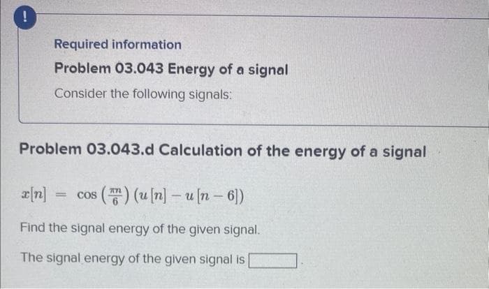 !
Required information
Problem 03.043 Energy of a signal
Consider the following signals:
Problem 03.043.d Calculation of the energy of a signal
x[n] = cos (™) (u[n]-u [n- 6])
Find the signal energy of the given signal.
The signal energy of the given signal is