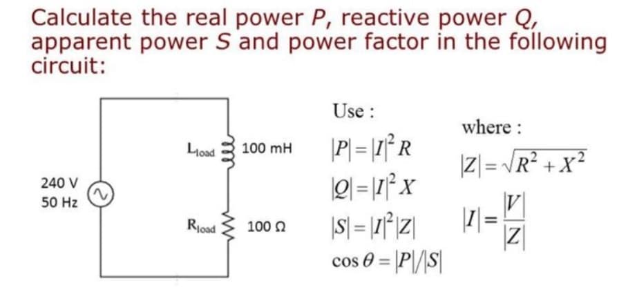 Calculate the real power P, reactive power Q,
apparent power S and power factor in the following
circuit:
240 V
50 Hz
Load
Road
100 mH
100 Ω
Use:
P=I²R
Q=1²x
|S=1²Z|
cos 0 = |P\/|S|
where :
|Z| = √√R²+x²
||1|=
V
Z