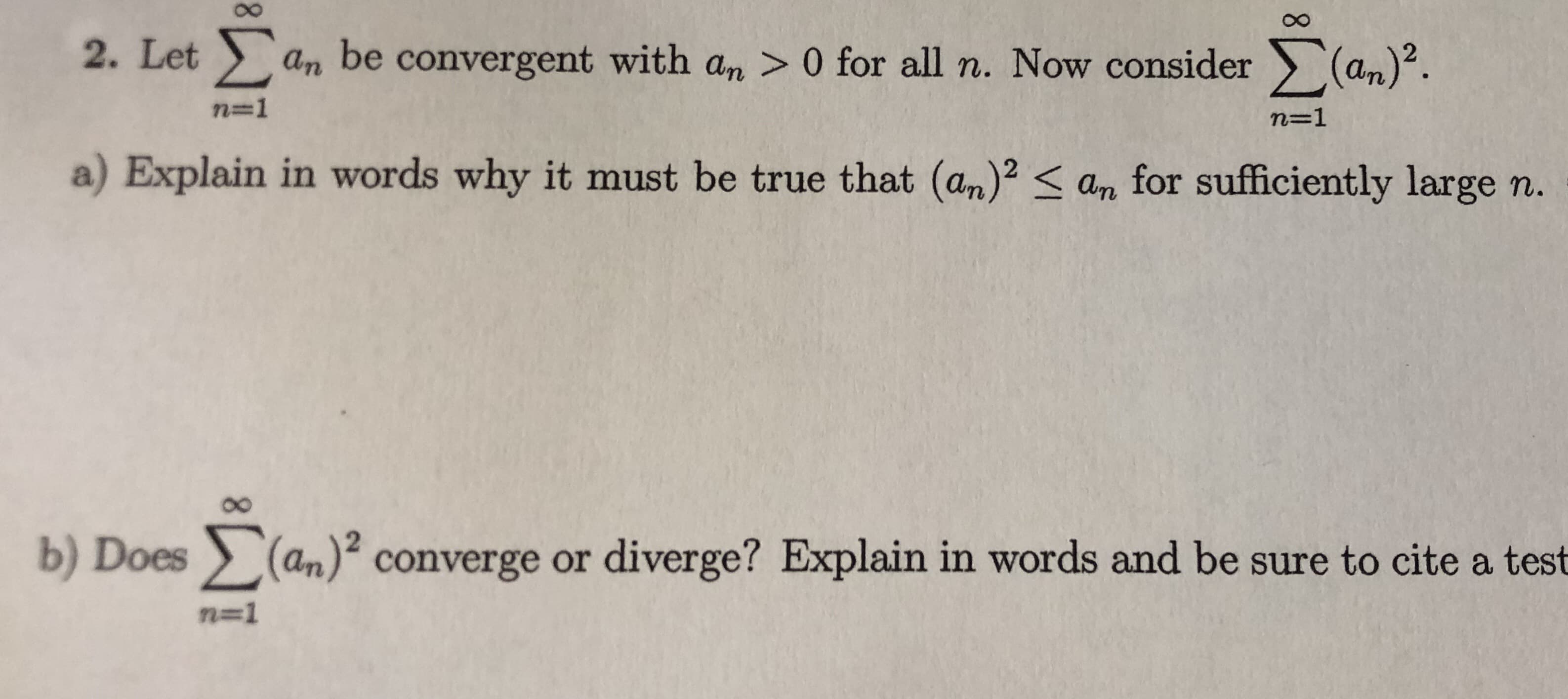 8.
2. Let an be convergent with an > 0 for all n. Now consider (an).
n=1
n=1
a) Explain in words why it must be true that (an)2 < an for sufficiently large n.
b) Does (an)² converge or diverge? Explain in words and be sure to cite a test
n=1
