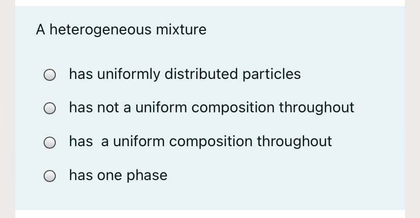 A heterogeneous mixture
has uniformly distributed particles
has not a uniform composition throughout
has a uniform composition throughout
O has one phase
