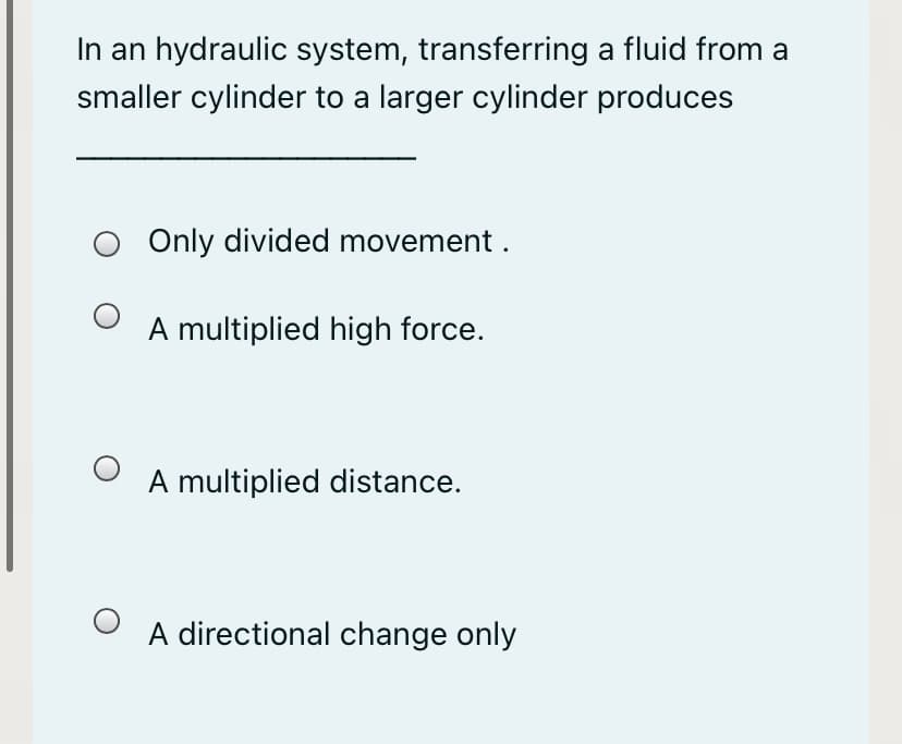 In an hydraulic system, transferring a fluid from a
smaller cylinder to a larger cylinder produces
Only divided movement .
A multiplied high force.
A multiplied distance.
A directional change only
