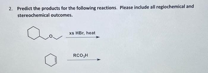 2. Predict the products for the following reactions. Please include all regiochemical and
stereochemical outcomes.
xs HBr, heat
RCO,H
