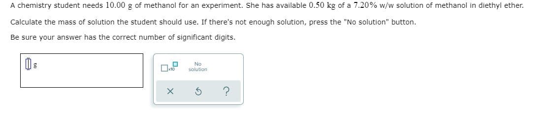 A chemistry student needs 10.00 g of methanol for an experiment. She has available 0.50 kg of a 7.20% w/w solution of methanol in diethyl ether.
Calculate the mass of solution the student should use. If there's not enough solution, press the "No solution" button.
Be sure your answer has the correct number of significant digits.
No
solution
