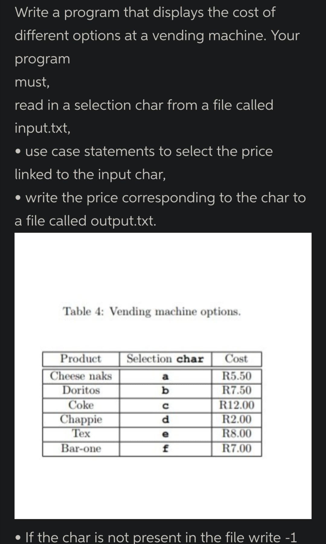 Write a program that displays the cost of
different options at a vending machine. Your
program
must,
read in a selection char from a file called
input.txt,
• use case statements to select the price
linked to the input char,
• write the price corresponding to the char to
a file called output.txt.
Table 4: Vending machine options.
Product
Selection char
Cost
Cheese naks
Doritos
Coke
a
R5.50
b
R7.50
Chappie
Tex
Bar-one
R12.00
R2.00
R8.00
R7.00
d
e
f
• If the char is not present in the file write -1
