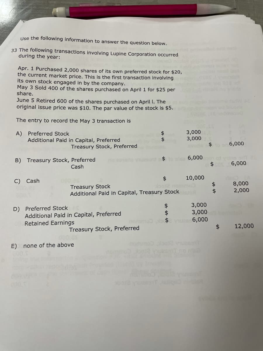 Use the following information to answer the question below.
33 The following transactions involving Lupine Corporation occurred
during the year:
lot et cell
Apr. 1 Purchased 2,000 shares of its own preferred stock for $20,
the current market price. This is the first transaction involving
its own stock engaged in by the company.
May 3 Sold 400 of the shares purchased on April 1 for $25 per
share.
June 5 Retired 600 of the shares purchased on April 1. The
original issue price was $10. The par value of the stock is $5.
The entry to record the May 3 transaction is
A) Preferred Stock
$
3,000
Additional Paid in Capital, Preferred
$
3,000
Treasury Stock, Preferred
vode $ to a 6,000
$ to als 6,0000 yns srl 25
B) Treasury Stock, Preferred
Cash
$50 6,000
C) Cash
10,000
$
obo12 nomme
Treasury Stock
$
8,000
Additional Paid in Capital, Treasury Stocks
$
2,000
D) Preferred Stock
$
Treasury Stock, Preferred
12,000
2012
Additional Paid in Capital, Preferred
Retained Earnings
E) none of the above
3,000
$
3,000
po$2 viues 6,000
LA LA
$