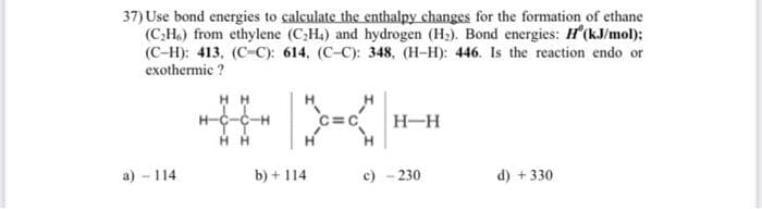 37) Use bond energies to calculate the enthalpy changes for the formation of ethane
(C;H6) from ethylene (C3Ha) and hydrogen (H2). Bond energies: H'(kJ/mol):
(C-H): 413, (C-C): 614, (C-C): 348, (H-H): 446. Is the reaction endo or
exothermic ?
H H
H-c-C-H
C=c
H-H
H H
a) - 114
b) + 114
c) - 230
d) +330
