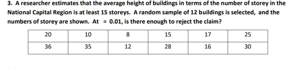 3. A researcher estimates that the average height of buildings in terms of the number of storey in the
National Capital Region is at least 15 storeys. A random sample of 12 buildings is selected, and the
numbers of storey are shown. At = 0.01, is there enough to reject the claim?
20
10
8
15
17
25
36
35
12
28
16
30
