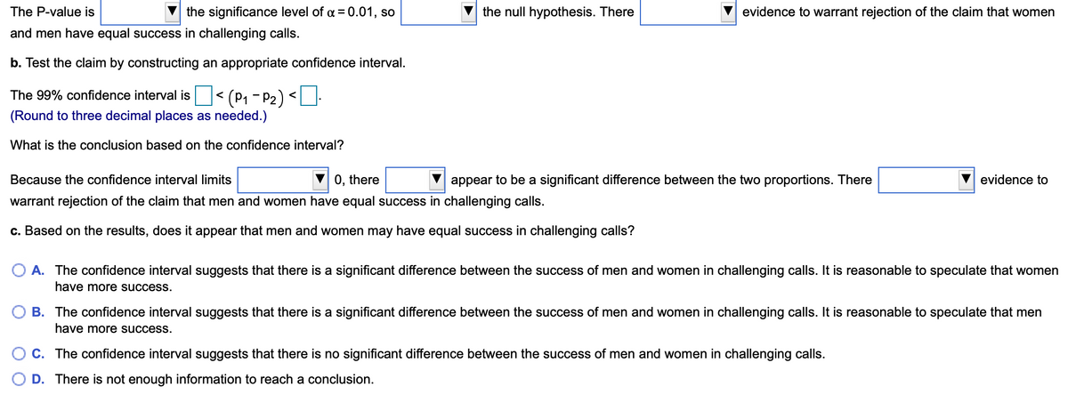 The P-value is
the significance level of a = 0.01, so
the null hypothesis. There
evidence to warrant rejection of the claim that women
and men have equal success in challenging calls.
b. Test the claim by constructing an appropriate confidence interval.
The 99% confidence interval is < (P1 - P2) <LU-
(Round to three decimal places as needed.)
What is the conclusion based on the confidence interval?
Because the confidence interval limits
0, there
appear to be a significant difference between the two proportions. There
evidence to
warrant rejection of the claim that men and women have equal success in challenging calls.
c. Based on the results, does it appear that men and women may have equal success in challenging calls?
O A. The confidence interval suggests that there is a significant difference between the success of men and women in challenging calls. It is reasonable to speculate that women
have more success.
B. The confidence interval suggests that there is a significant difference between the success of men and women in challenging calls. It is reasonable to speculate that men
have more success.
O c. The confidence interval suggests that there is no significant difference between the success of men and women in challenging calls.
D. There is not enough information to reach a conclusion.
