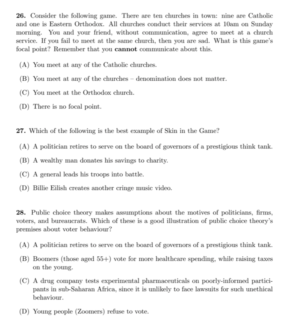 26. Consider the following game. There are ten churches in town: nine are Catholic
and one is Eastern Orthodox. All churches conduct their services at 10am on Sunday
morning. You and your friend, without communication, agree to meet at a church
service. If you fail to meet at the same church, then you are sad. What is this game's
focal point? Remember that you cannot communicate about this.
(A) You meet at any of the Catholic churches.
(B) You meet at any of the churches – denomination does not matter.
(C) You meet at the Orthodox church.
(D) There is no focal point.
27. Which of the following is the best example of Skin in the Game?
(A) A politician retires to serve on the board of governors of a prestigious think tank.
(B) A wealthy man donates his savings to charity.
(C) A general leads his troops into battle.
(D) Billie Eilish creates another cringe music video.
28. Public choice theory makes assumptions about the motives of politicians, firms,
voters, and bureaucrats. Which of these is a good illustration of public choice theory's
premises about voter behaviour?
(A) A politician retires to serve on the board of governors of a prestigious think tank.
(B) Boomers (those aged 55+) vote for more healthcare spending, while raising taxes
on the young.
(C) A drug company tests experimental pharmaceuticals on poorly-informed partici-
pants in sub-Saharan Africa, since it is unlikely to face lawsuits for such unethical
behaviour.
(D) Young people (Zoomers) refuse to vote.
