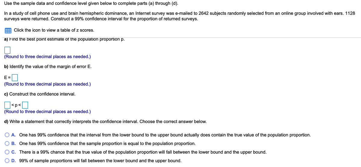 Use the sample data and confidence level given below to complete parts (a) through (d).
In a study of cell phone use and brain hemispheric dominance, an Internet survey was e-mailed to 2642 subjects randomly selected from an online group involved with ears. 1128
surveys were returned. Construct a 99% confidence interval for the proportion of returned surveys.
Click the icon to view a table of z scores.
a) Find the best point estimate of the population proportion p.
(Round to three decimal places as needed.)
b) Identify the value of the margin of error E.
E =
(Round to three decimal places as needed.)
c) Construct the confidence interval.
<p<
(Round to three decimal places as needed.)
d) Write a statement that correctly interprets the confidence interval. Choose the correct answer below.
A. One has 99% confidence that the interval from the lower bound to the upper bound actually does contain the true value of the population proportion.
B. One has 99% confidence that the sample proportion is equal to the population proportion.
C. There is a 99% chance that the true value of the population proportion will fall between the lower bound and the upper bound.
D. 99% of sample proportions will fall between the lower bound and the upper bound.
