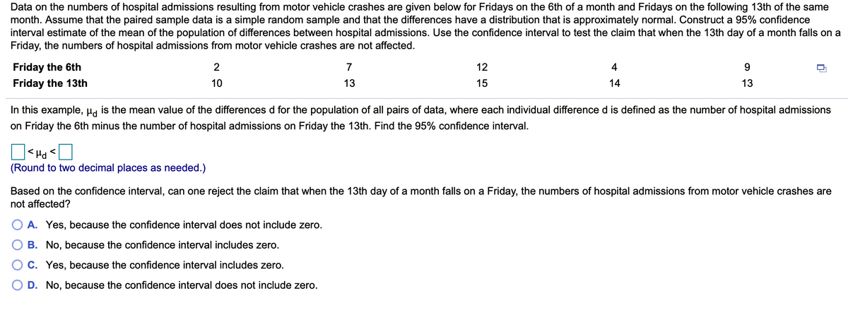 Data on the numbers of hospital admissions resulting from motor vehicle crashes are given below for Fridays on the 6th of a month and Fridays on the following 13th of the same
month. Assume that the paired sample data is a simple random sample and that the differences have a distribution that is approximately normal. Construct a 95% confidence
interval estimate of the mean of the population of differences between hospital admissions. Use the confidence interval to test the claim that when the 13th day of a month falls on a
Friday, the numbers of hospital admissions from motor vehicle crashes are not affected.
Friday the 6th
7
12
4
Friday the 13th
10
13
15
14
13
In this example, µa is the mean value of the differences d for the population of all pairs of data, where each individual difference d is defined as the number of hospital admissions
on Friday the 6th minus the number of hospital admissions on Friday the 13th. Find the 95% confidence interval.
|<Hd<
(Round to two decimal places as needed.)
Based on the confidence interval, can one reject the claim that when the 13th day of a month falls on a Friday, the numbers of hospital admissions from motor vehicle crashes are
not affected?
A. Yes, because the confidence interval does not include zero.
B. No, because the confidence interval includes zero.
C. Yes, because the confidence interval includes zero.
D. No, because the confidence interval does not include zero.
