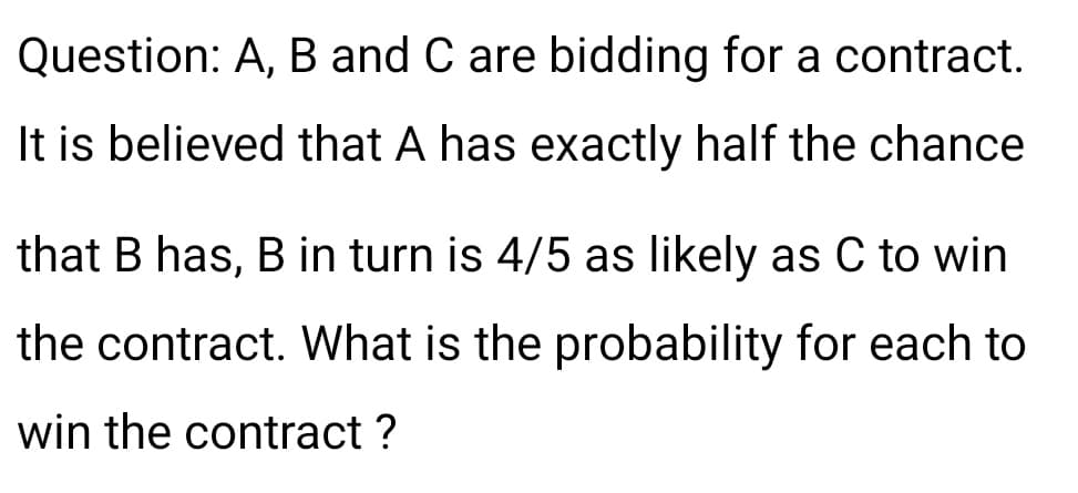 Question: A, B and C are bidding for a contract.
It is believed that A has exactly half the chance
that B has, B in turn is 4/5 as likely as C to win
the contract. What is the probability for each to
win the contract ?
