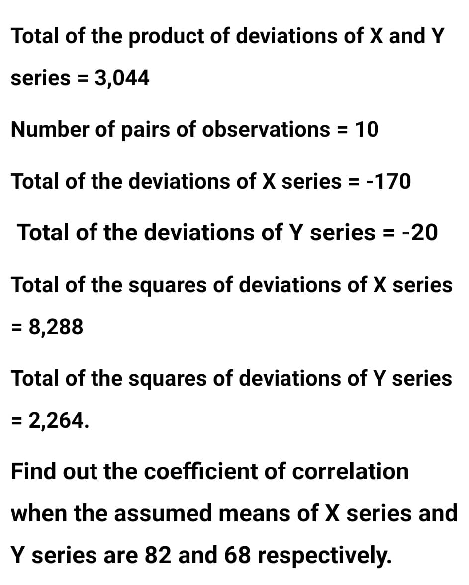 Total of the product of deviations of X and Y
series = 3,044
Number of pairs of observations = 10
%3D
Total of the deviations of X series = -170
Total of the deviations of Y series = -20
Total of the squares of deviations of X series
= 8,288
%3D
Total of the squares of deviations of Y series
= 2,264.
Find out the coefficient of correlation
when the assumed means of X series and
Y series are 82 and 68 respectively.
