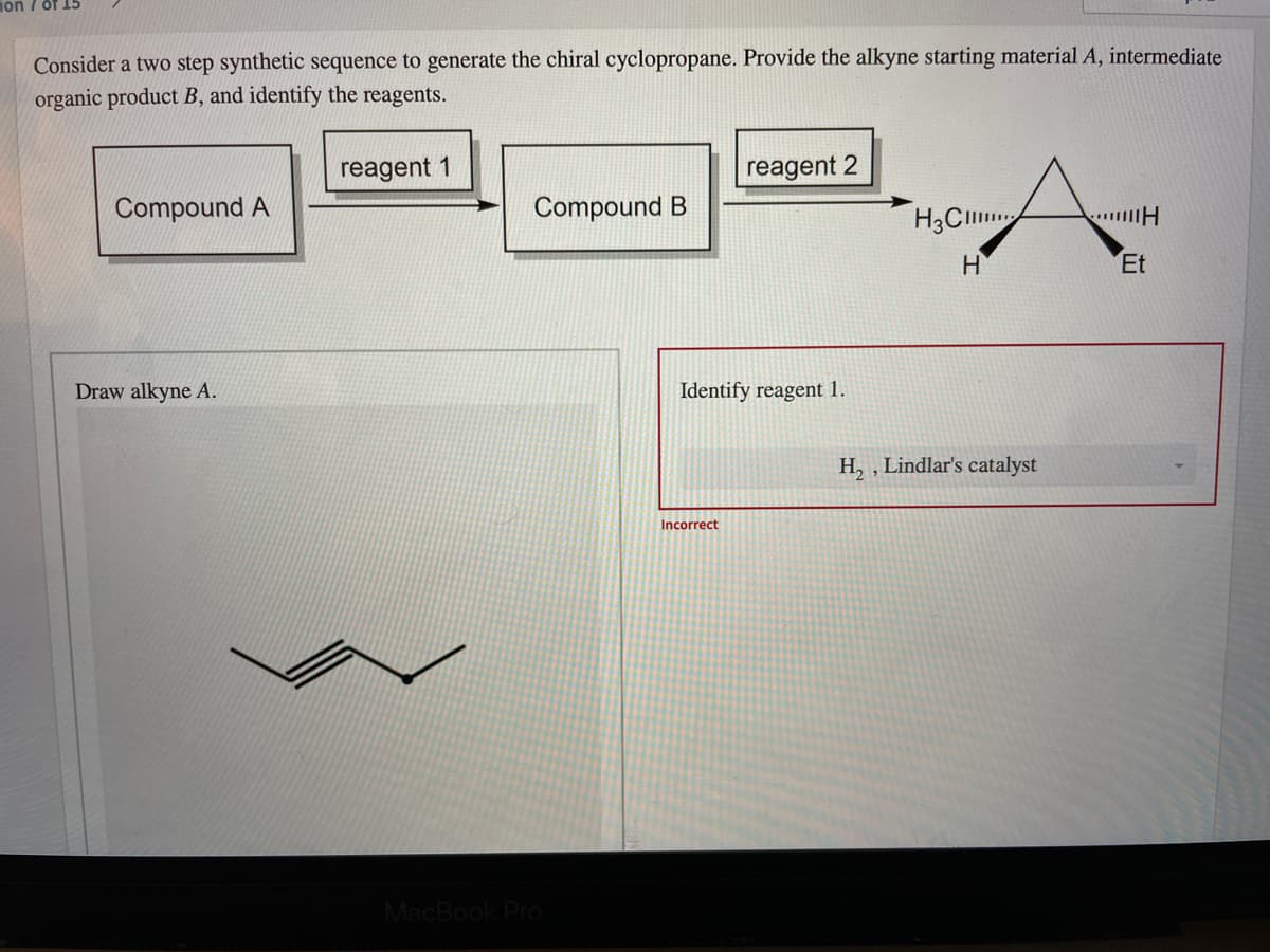 on 7 of 15
Consider a two step synthetic sequence to generate the chiral cyclopropane. Provide the alkyne starting material A, intermediate
organic product B, and identify the reagents.
reagent 1
reagent 2
Compound A
Compound B
H3CI
H
Et
Draw alkyne A.
Identify reagent 1.
H, , Lindlar's catalyst
Incorrect
MacBook Pro
