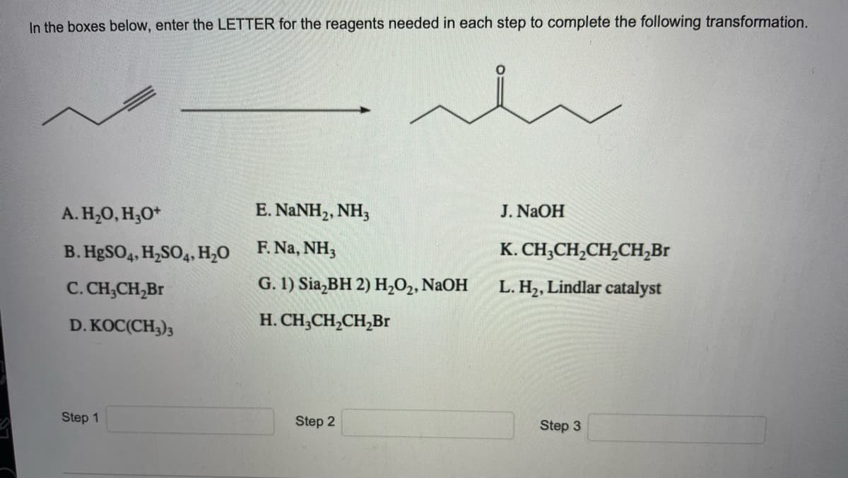 In the boxes below, enter the LETTER for the reagents needed in each step to complete the following transformation.
A. H20, H;O*
E. NANH2, NH,
J. NAOH
B. HgSO4, H,SO4, H,0
F. Na, NH3
K. CH;CH,CH,CH,Br
C. CH;CH,Br
G. 1) Sia,BH 2) H202, NaOH
L. H2, Lindlar catalyst
D. KOC(CH3)3
H. CH;CH,CH,Br
Step 1
Step 2
Step 3
