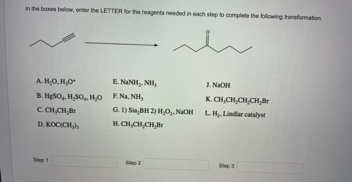 In the boxes below, enter the LETTER for the reagents needed in each step to complete the following transformation.
A. H,0, H;O*
E. NANH2, NH3
J. NAOH
B. HgSO4, H,SO,, H,0 F. Na, NH3
K. CH;CH,CH,CH,Br
C. CH;CH,Br
G. 1) Sia,BH 2) H,O2, NAOH
L. H2, Lindlar catalyst
D. KOC(CH3)3
H. CH;CH,CH,Br
Step 1
Step 2
Step 3
