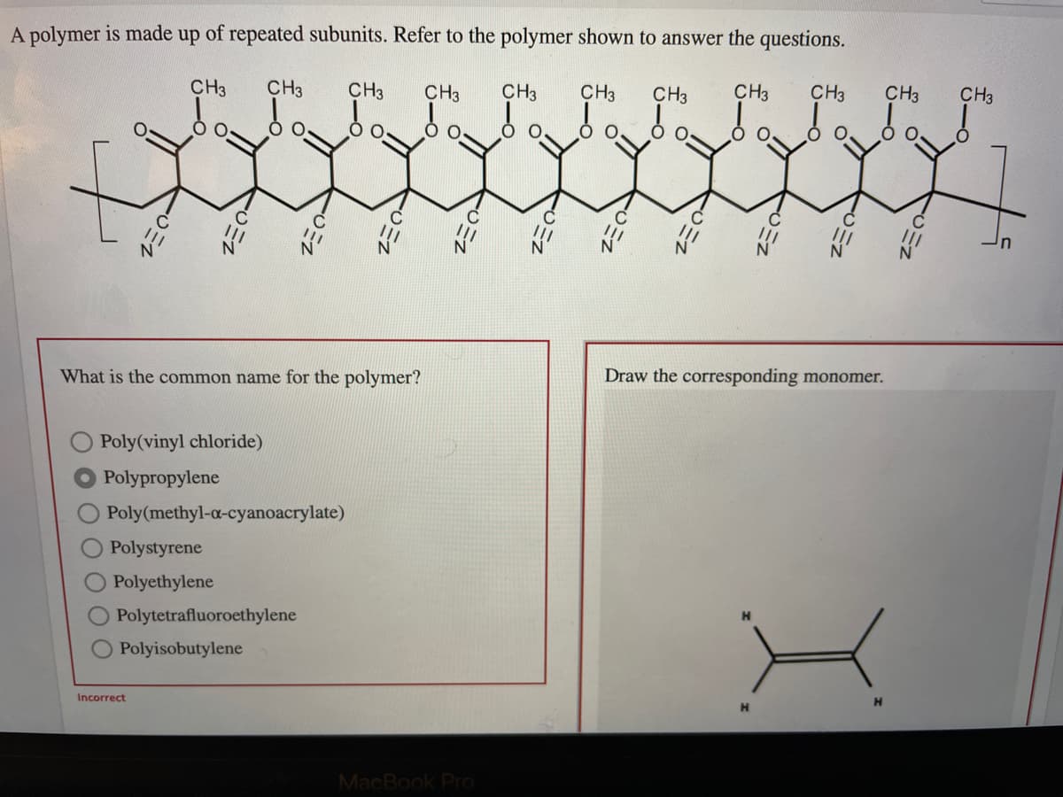 A polymer is made up of repeated subunits. Refer to the polymer shown to answer the questions.
CH3
CH3
CH3
CH3
CH3
CH3
CH3
CH3
CH3
CH3
CH3
In
What is the common name for the polymer?
Draw the corresponding monomer.
Poly(vinyl chloride)
Polypropylene
Poly(methyl-a-cyanoacrylate)
Polystyrene
Polyethylene
Polytetrafluoroethylene
Polyisobutylene
Incorrect
H
MacBook Pro
CMN
