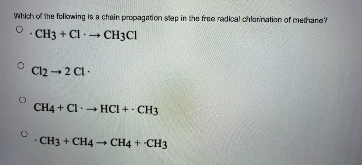 Which of the following is a chain propagation step in the free radical chlorination of methane?
· CH3 + Cl · → CH3CI
Cl2 2 Cl ·
CH4 + Cl HCl + · CH3
CH3 + CH4 CH4 + ·CH3
