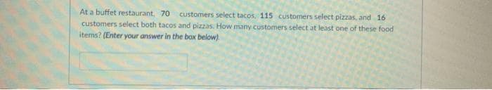 At a buffet restaurant, 70 customers select tacos, 115 customers select pizzas, and 16
customers select both tacos and pizzas. How many customers select at least one of these food
items? (Enter your answer in the box below).
