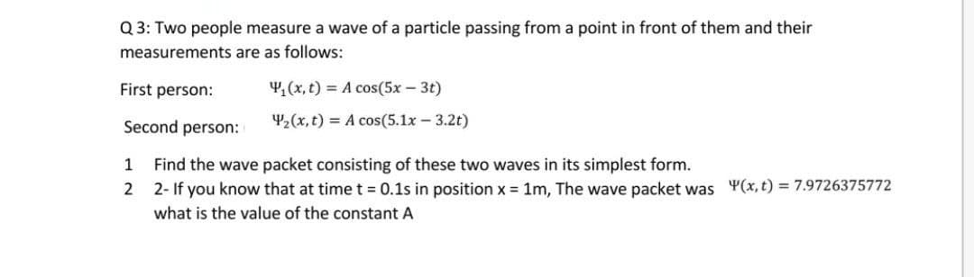 Q 3: Two people measure a wave of a particle passing from a point in front of them and their
measurements are as follows:
First person:
4,(x, t) = A cos(5x – 3t)
Second person:
42(x, t) = A cos(5.1x - 3.2t)
Find the wave packet consisting of these two waves in its simplest form.
2- If you know that at timet = 0.1s in position x = 1m, The wave packet was Y(x, t) = 7.9726375772
1
2
what is the value of the constant A
