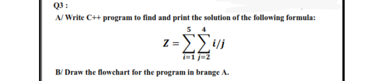 Q3 :
A/ Write C++ program to find and print the solution of the following formula:
5 4
z = EVi
i=1 j=2
B/ Draw the flowchart for the program in brange A.
