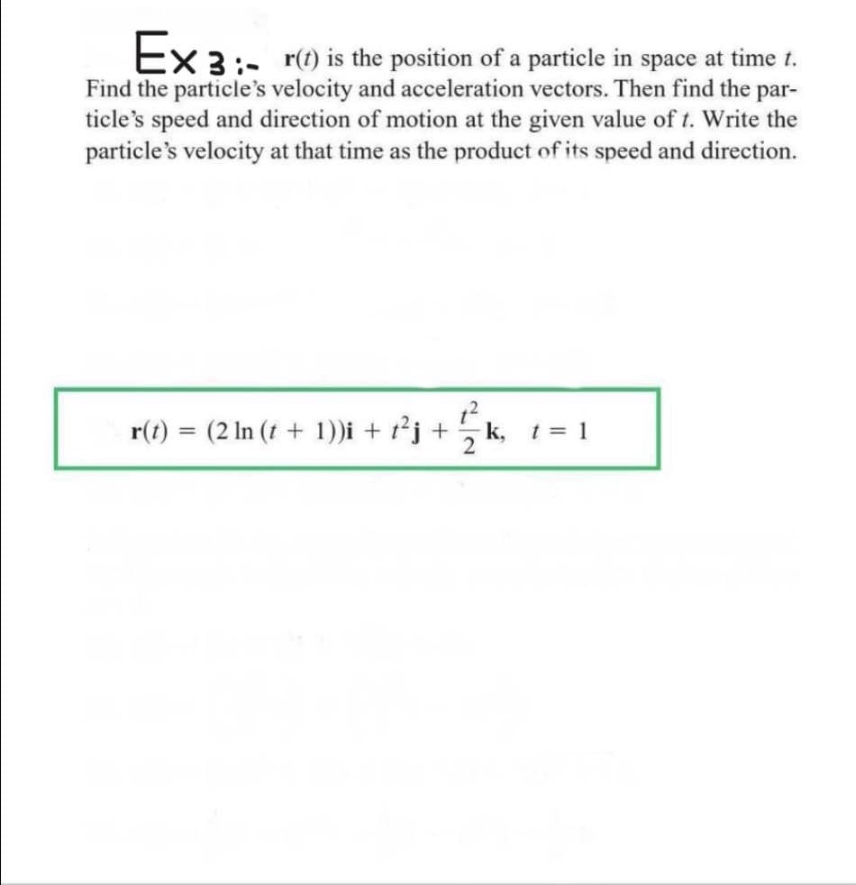 Ex 3:- r(1) is the position of a particle in space at time t.
Find the particle's velocity and acceleration vectors. Then find the par-
ticle's speed and direction of motion at the given value of t. Write the
particle's velocity at that time as the product of its speed and direction.
r(t) = (2 In (t + 1))i + r²j + 5k, 1 = 1
%3D
