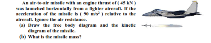 An air-to-air missile with an engine thrust of ( 45 kN )
was launched horizontally from a fighter alreraft. If the
acceleration of the missile is ( 90 m/s² ) relative to the
aircraft. Ignore the air resistance.
(a) Draw the free body diagram and the kinetic 4-
diagram of the missile.
(b) What is the missile mass?
