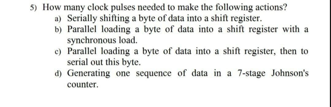 5) How many clock pulses needed to make the following actions?
a) Serially shifting a byte of data into a shift register.
b) Parallel loading a byte of data into a shift register with a
synchronous load.
c) Parallel loading a byte of data into a shift register, then to
serial out this byte.
d) Generating one sequence of data in a 7-stage Johnson's
counter.