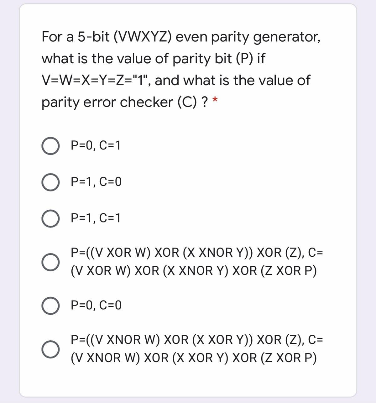 For a 5-bit (VWXYZ) even parity generator,
what is the value of parity bit (P) if
V=W=X=Y=Z="1", and what is the value of
parity error checker (C) ? *
P=0, C=1
P=1, C=0
P=1, C=1
P=((V XOR W) XOR (X XNOR Y)) XOR (Z), C=
(V XOR W) XOR (X XNOR Y) XOR (Z XOR P)
P=0, C=0
P=((V XNOR W) XOR (X XOR Y)) XOR (Z), C=
(V XNOR W) XOR (X XOR Y) XOR (Z XOR P)
