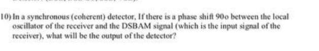 10) In a synchronous (coherent) detector, Ifthere is a phase shift 90o between the local
oscillator of the receiver and the DSBAM signal (which is the input signal of the
receiver), what will be the output of the detector?
