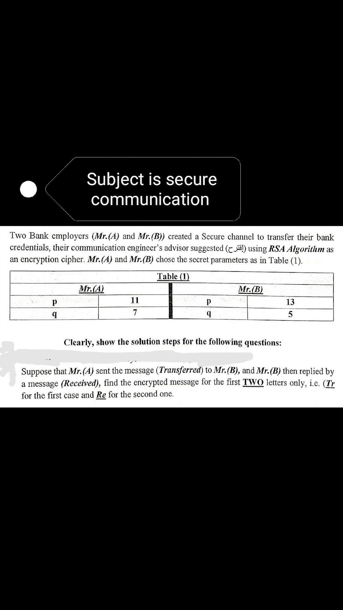 Subject is secure
communication
Two Bank employers (Mr.(A) and Mr.(B)) created a Secure channel to transfer their bank
credentials, their communication engineer's advisor suggested (!) using RSA Algorithm as
an encryption cipher. Mr.(A) and Mr.(B) chose the secret parameters as in Table (1).
Table (1)
Mr.(A)
Mr.(B)
11
13
7
Clearly, show the solution steps for the following questions:
Suppose that Mr.(A) sent the message (Transferred) to Mr.(B), and Mr.(B) then replied by
a message (Received), find the encrypted message for the first TWO letters only, i.e. (Tr
for the first case and Re for the second one.
