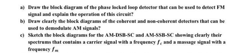 a) Draw the block diagram of the phase locked loop detector that can be used to detect FM
signal and explain the operation of this circuit?
b) Draw clearly the block diagrams of the coherent and non-coherent detectors that can be
used to demodulate AM signals?
c) Sketch the block diagrams for the AM-DSB-SC and AM-SSB-SC showing clearly their
spectrums that contains a carrier signal with a frequency fe and a massage signal with a
frequency fm
