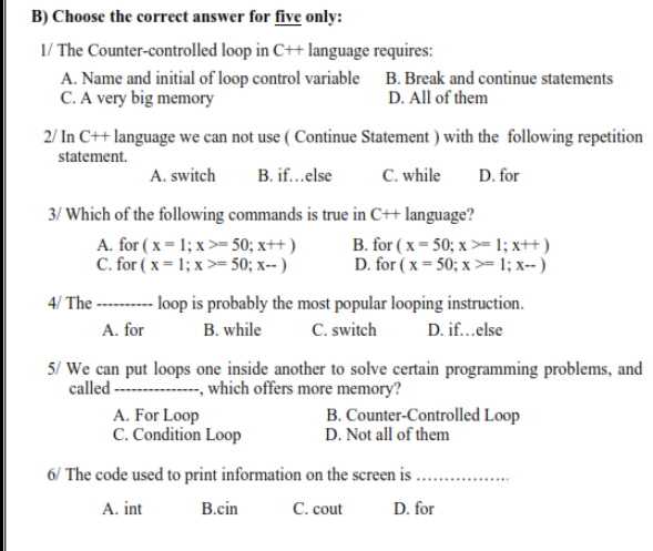 B) Choose the correct answer for five only:
1/ The Counter-controlled loop in C++ language requires:
A. Name and initial of loop control variable B. Break and continue statements
C. A very big memory
D. All of them
2/ In C++ language we can not use ( Continue Statement ) with the following repetition
statement.
A. switch
B. if..else
C. while
D. for
3/ Which of the following commands is true in C++ language?
A. for ( x = 1; x >= 50; x++ )
C. for ( x = 1; x >= 50; x-- )
B. for ( x = 50; x >=1; x++ )
D. for ( x = 50; x >= 1; x-- )
-- lop is probably the most popular looping instruction.
C. switch
4/ The
A. for
B. while
D. if...else
5/ We can put loops one inside another to solve certain programming problems, and
called - - which offers more memory?
A. For Loop
C. Condition Loop
B. Counter-Controlled Loop
D. Not all of them
6/ The code used to print information on the screen is ...
A. int
B.cin
C. cout
D. for
